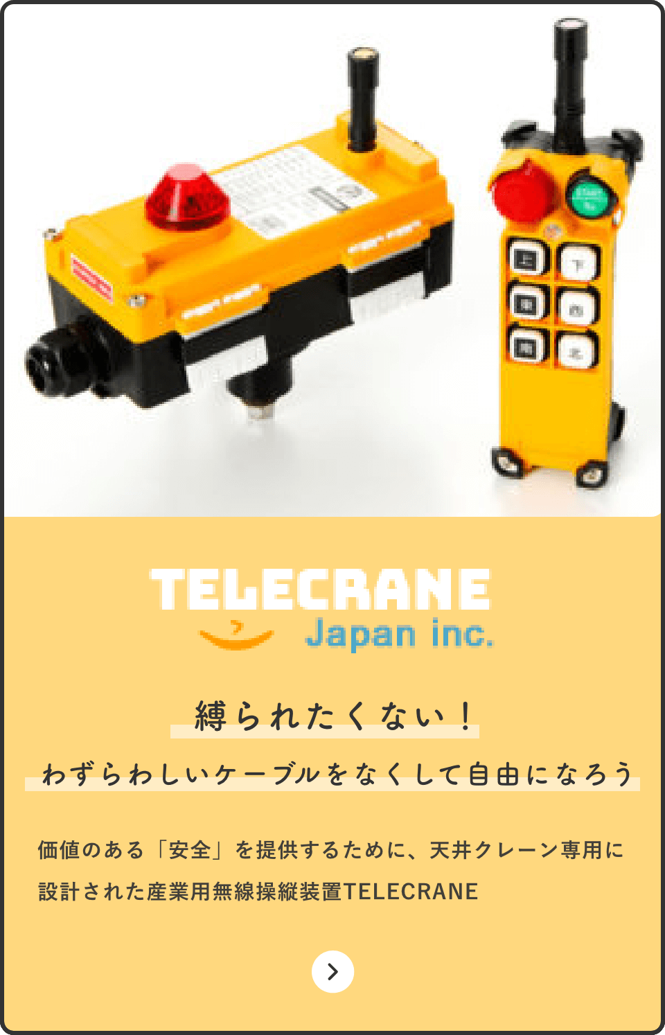 TELECRANE Japan inc. 縛られたくない！ わずらわしいケーブルをなくして自由になろう 価値のある「安全」を提供するために、天井クレーン専用に設計された産業用無線操縦装置TELECRANE